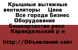 Крышные вытяжные вентиляторы  › Цена ­ 12 000 - Все города Бизнес » Оборудование   . Башкортостан респ.,Караидельский р-н